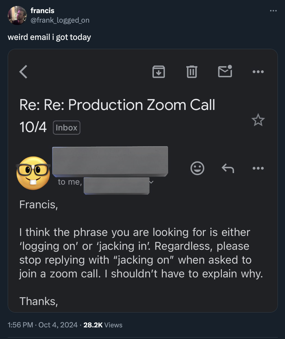 screenshot - francis weird email i got today Re Re Production Zoom Call 104 Inbox 8 Oo Francis, to me, A I think the phrase you are looking for is either 'logging on' or 'jacking in'. Regardless, please stop ing with "jacking on" when asked to join a zoom